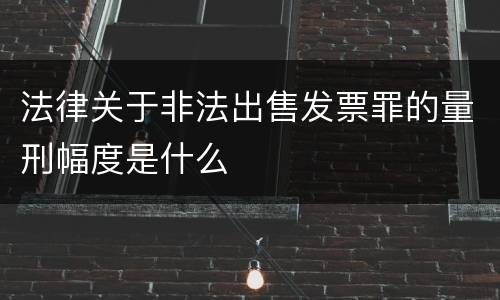 法律关于非法出售发票罪的量刑幅度是什么