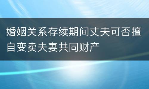 婚姻关系存续期间丈夫可否擅自变卖夫妻共同财产