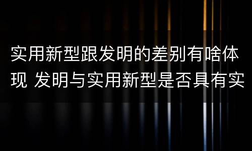 实用新型跟发明的差别有啥体现 发明与实用新型是否具有实用性