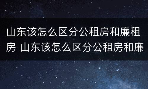 山东该怎么区分公租房和廉租房 山东该怎么区分公租房和廉租房呢