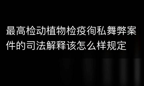 最高检动植物检疫徇私舞弊案件的司法解释该怎么样规定