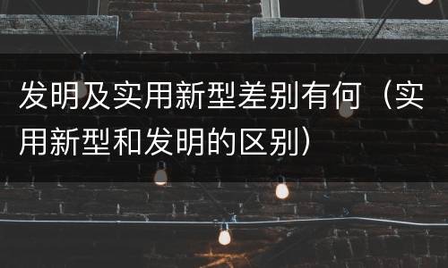 发明及实用新型差别有何（实用新型和发明的区别）