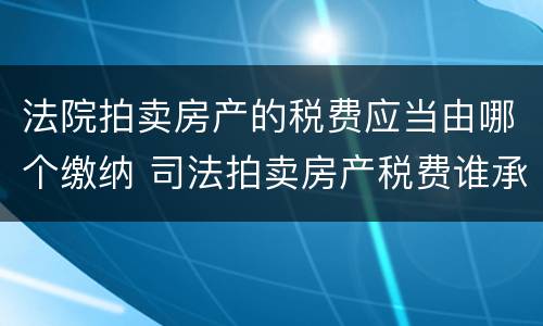 法院拍卖房产的税费应当由哪个缴纳 司法拍卖房产税费谁承担