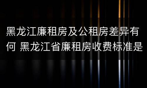 黑龙江廉租房及公租房差异有何 黑龙江省廉租房收费标准是多少