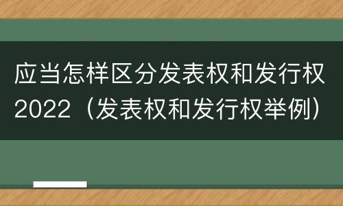 应当怎样区分发表权和发行权2022（发表权和发行权举例）