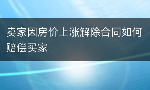 卖家因房价上涨解除合同如何赔偿买家