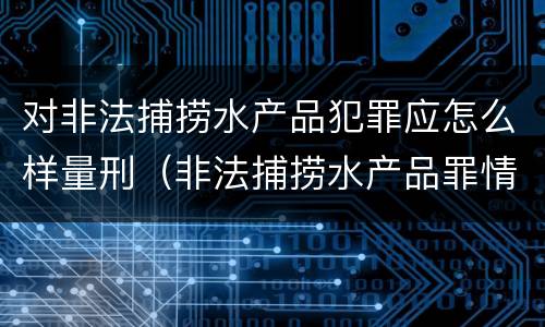对非法捕捞水产品犯罪应怎么样量刑（非法捕捞水产品罪情节严重怎么处罚）