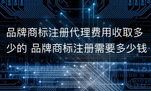 品牌商标注册代理费用收取多少的 品牌商标注册需要多少钱