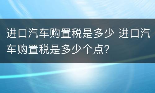 进口汽车购置税是多少 进口汽车购置税是多少个点?
