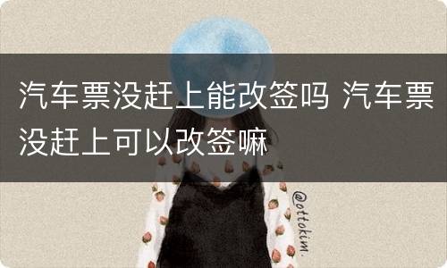 汽车票没赶上能改签吗 汽车票没赶上可以改签嘛