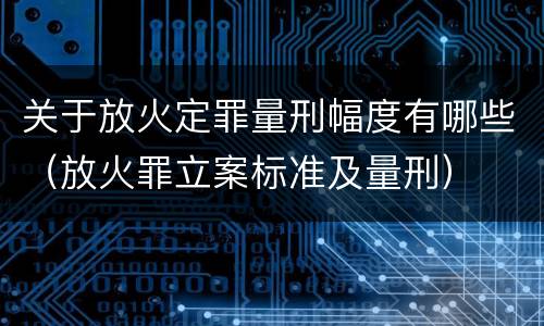 关于放火定罪量刑幅度有哪些（放火罪立案标准及量刑）