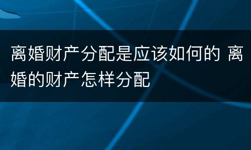离婚财产分配是应该如何的 离婚的财产怎样分配