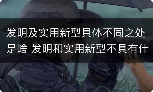 发明及实用新型具体不同之处是啥 发明和实用新型不具有什么特性