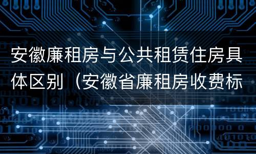 安徽廉租房与公共租赁住房具体区别（安徽省廉租房收费标准）