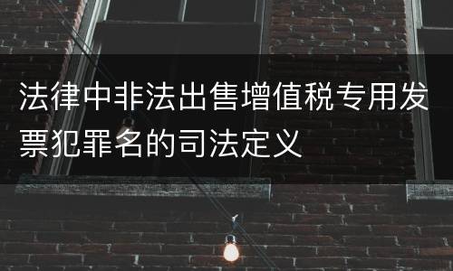 法律中非法出售增值税专用发票犯罪名的司法定义