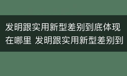 发明跟实用新型差别到底体现在哪里 发明跟实用新型差别到底体现在哪里呢