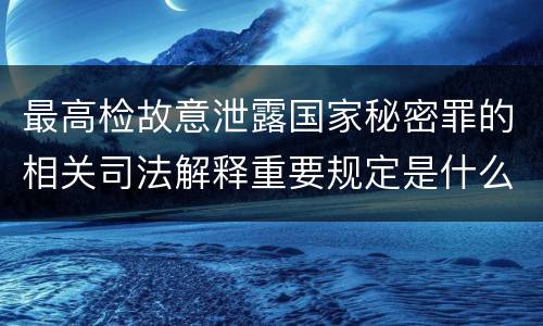 最高检故意泄露国家秘密罪的相关司法解释重要规定是什么