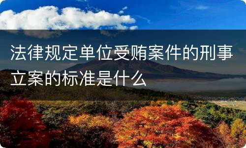 法律规定单位受贿案件的刑事立案的标准是什么