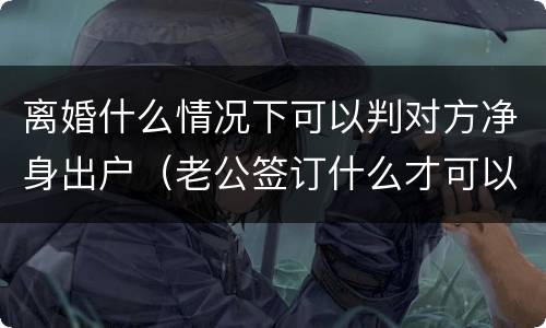 离婚什么情况下可以判对方净身出户（老公签订什么才可以判离婚净身出户）