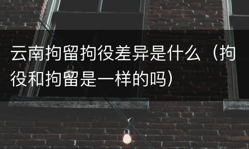 云南拘留拘役差异是什么（拘役和拘留是一样的吗）