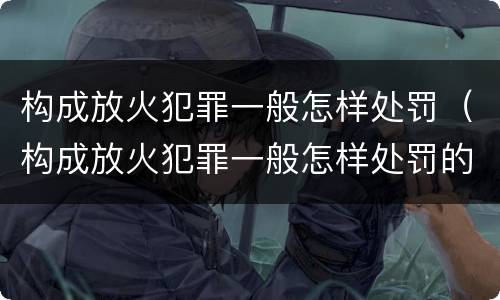 构成放火犯罪一般怎样处罚（构成放火犯罪一般怎样处罚的）