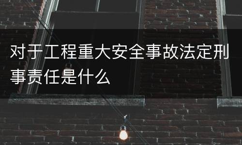 对于工程重大安全事故法定刑事责任是什么