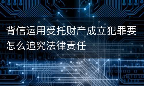 背信运用受托财产成立犯罪要怎么追究法律责任