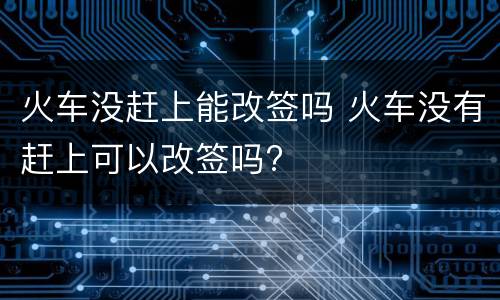 火车没赶上能改签吗 火车没有赶上可以改签吗?