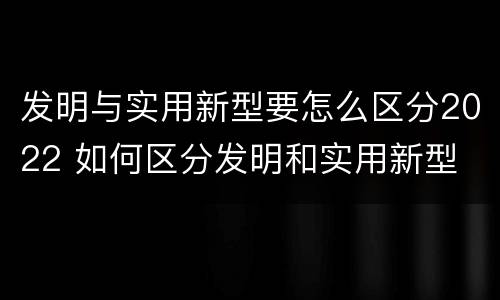 发明与实用新型要怎么区分2022 如何区分发明和实用新型