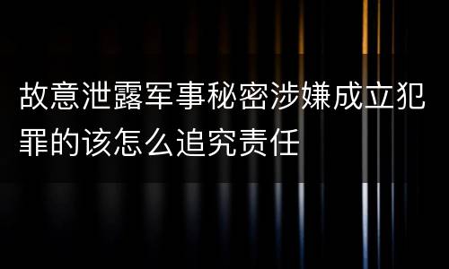 故意泄露军事秘密涉嫌成立犯罪的该怎么追究责任