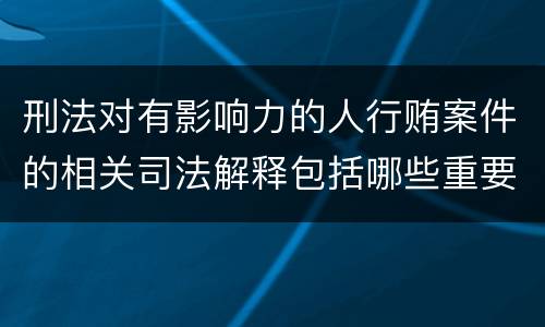 刑法对有影响力的人行贿案件的相关司法解释包括哪些重要规定