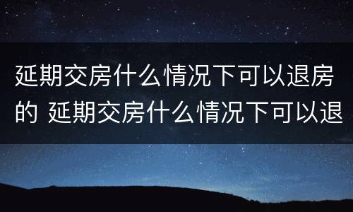 延期交房什么情况下可以退房的 延期交房什么情况下可以退房的规定