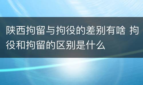 陕西拘留与拘役的差别有啥 拘役和拘留的区别是什么