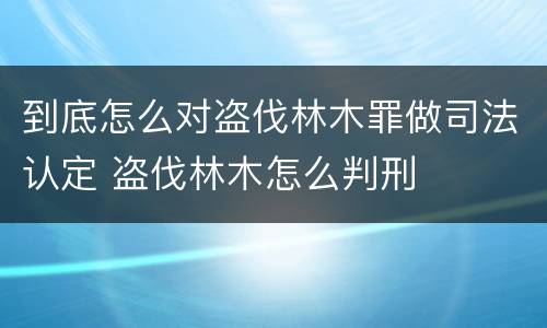 到底怎么对盗伐林木罪做司法认定 盗伐林木怎么判刑