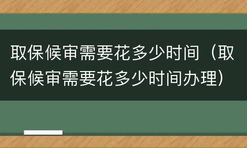取保候审需要花多少时间（取保候审需要花多少时间办理）