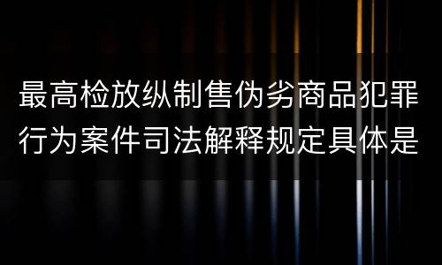 最高检放纵制售伪劣商品犯罪行为案件司法解释规定具体是什么内容