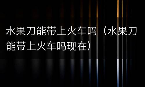 水果刀能带上火车吗（水果刀能带上火车吗现在）