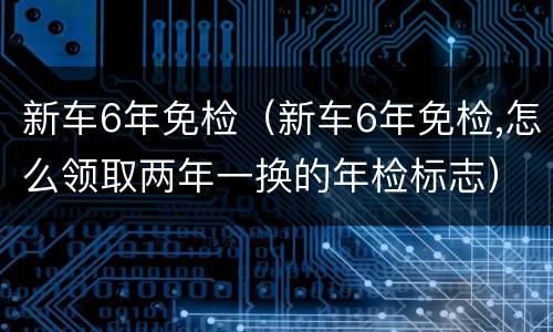新车6年免检（新车6年免检,怎么领取两年一换的年检标志）