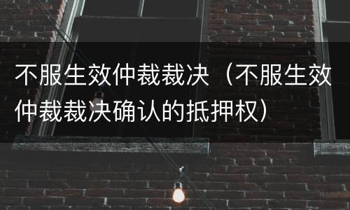 不服生效仲裁裁决（不服生效仲裁裁决确认的抵押权）