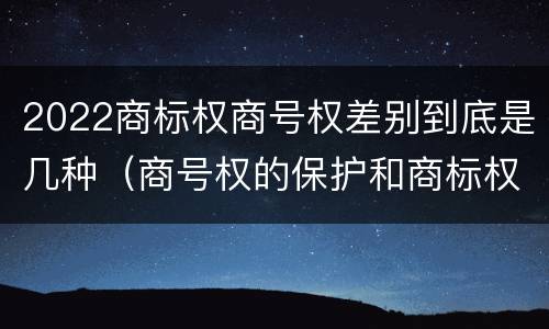 2022商标权商号权差别到底是几种（商号权的保护和商标权的保护一样是全国性范围的）