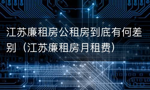 江苏廉租房公租房到底有何差别（江苏廉租房月租费）