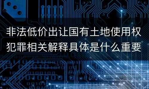 非法低价出让国有土地使用权犯罪相关解释具体是什么重要内容