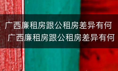 广西廉租房跟公租房差异有何 广西廉租房跟公租房差异有何区别