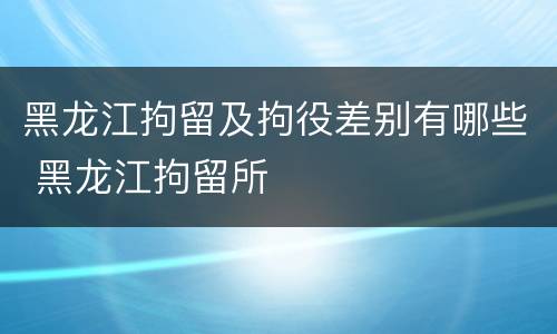黑龙江拘留及拘役差别有哪些 黑龙江拘留所