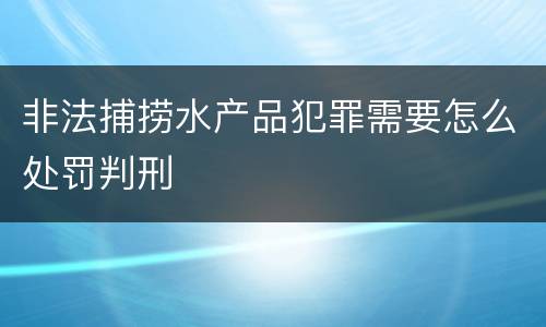 非法捕捞水产品犯罪需要怎么处罚判刑