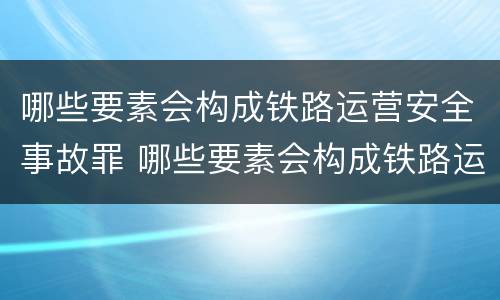 哪些要素会构成铁路运营安全事故罪 哪些要素会构成铁路运营安全事故罪