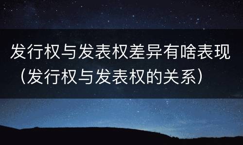 发行权与发表权差异有啥表现（发行权与发表权的关系）