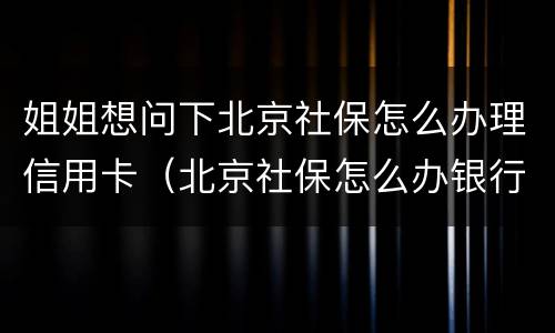 姐姐想问下北京社保怎么办理信用卡（北京社保怎么办银行卡）