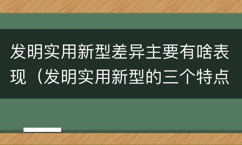 发明实用新型差异主要有啥表现（发明实用新型的三个特点）
