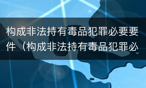 构成非法持有毒品犯罪必要要件（构成非法持有毒品犯罪必要要件是什么）